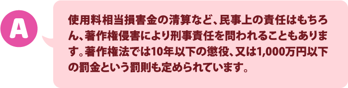 使用料相当損害金の清算など、民事上の責任はもちろん、著作権侵害により刑事責任を問われることもあります。著作権法では10年以下の懲役、又は1,000万円以下の罰金という罰則も定められています。