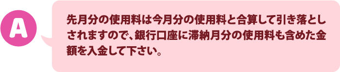 先月分の使用料は今月分の使用料と合算して引き落としされますので、銀行口座に滞納月分の使用料も含めた金額を入金して下さい。