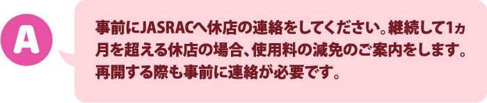 事前にJASRACへ休店の連絡してください。休店期間の使用料請求が停止されます。再開する際も事前に連絡が必要です。