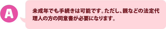 未成年でも手続きは可能です。ただし、代理人の方の同意書が必要になります。