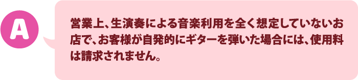 営業上、生演奏による音楽利用を全く想定していないお店で、お客様が自発的にギターを弾いた場合には、使用料は請求されません。