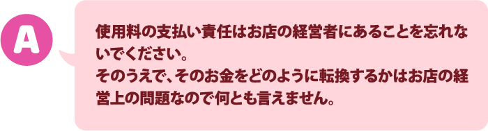 著作物使用料の支払い責任はお店の経営者にあることを忘れないでください。そのうえで、そのお金をどのように転換するかはお店の経営上の問題なので何とも言えません。