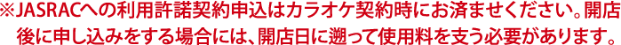 JASRACとの利用許諾契約申込はカラオケ契約時にお済ませください。開店後に申し込みをする場合には、開店日に遡って使用料を支う必要があります。