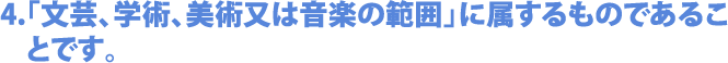 4.「文芸、学術、美術又は音楽の範囲」に属するものであることです。