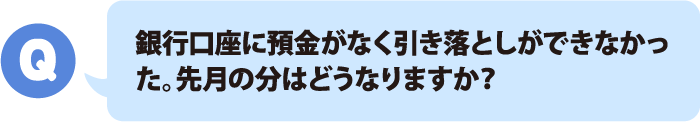 銀行口座に預金がなく引き落としができなかった。先月の分はどうなりますか？