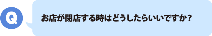 お店が閉店する時はどうしたらいいですか？