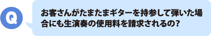 お客さんがたまたまギターを持参して弾いた場合にも生演奏の使用料を請求されるの？